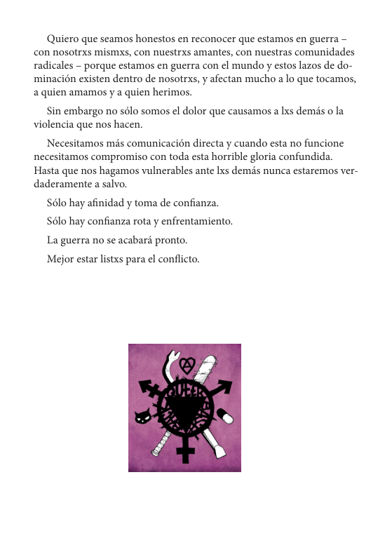 Quiero que seamaos honestos en reconocer que estamos en guerra - con nosotrxs misms, con nuestrxs amantes, con nuestras comunidades radicales - porque estamos en guerra con el mundo y estos lazos de do- minacién existen dentro de nosotrxs, y afectan mucho a lo que tocamos, aquien amamos y a quien herimos.  Sin embargo no sélo somos el dolor que causamos a Ixs demds o la violencia que nos hacen.  Necesitamos mds comunicacién directa y cuando esta no funcione necesitamos compromiso con toda esta horrible gloria confundida. Hasta que nos hagamos vulnerables ante lxs demés nunca estaremos ver- daderamente a salvo,.  S6lo hay afinidad y toma de confianza. S6lo hay confianza rota y enfrentamiento. La guerra no se acabard pronto.  Mejor estar listxs para el conflicto.  